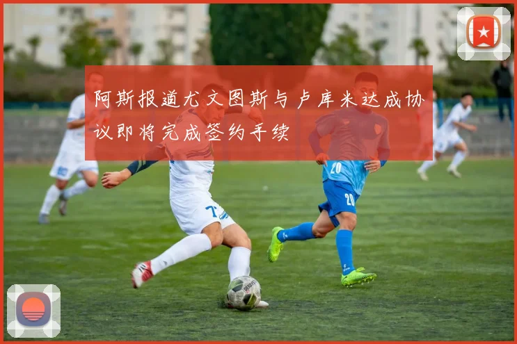 阿斯报道尤文图斯与卢库米达成协议即将完成签约手续