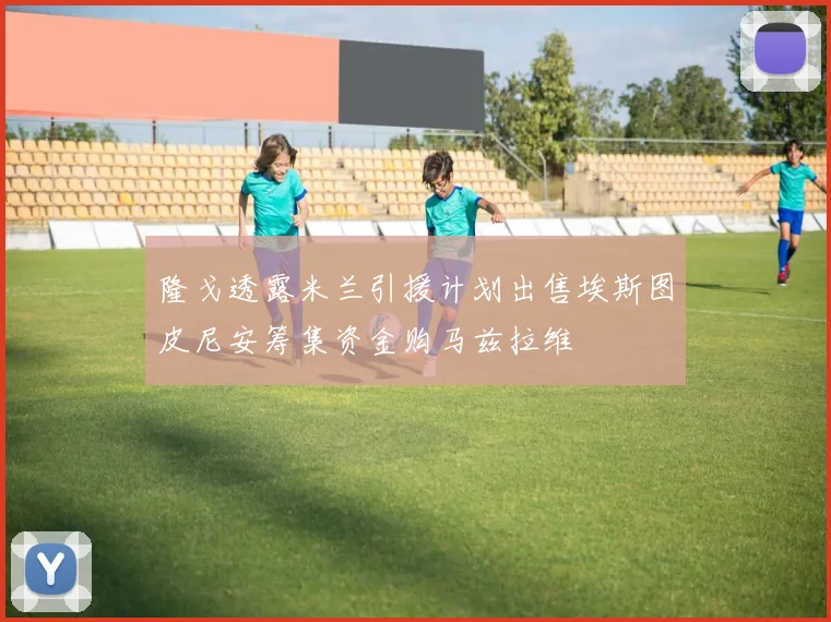 隆戈透露米兰引援计划出售埃斯图皮尼安筹集资金购马兹拉维