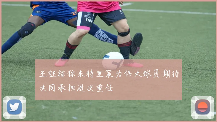 王钰栋称米特里策为伟大球员期待共同承担进攻重任