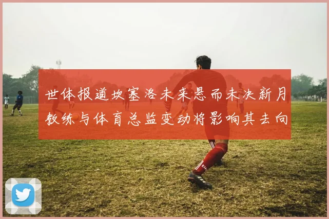 世体报道坎塞洛未来悬而未决新月教练与体育总监变动将影响其去向