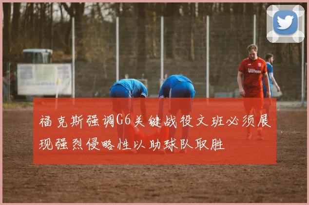福克斯强调G6关键战役文班必须展现强烈侵略性以助球队取胜