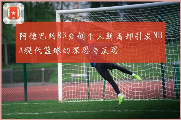 阿德巴约83分创个人新高却引发NBA现代篮球的深思与反思