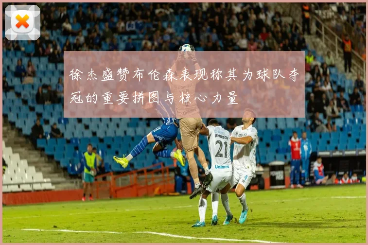 徐杰盛赞布伦森表现称其为球队夺冠的重要拼图与核心力量