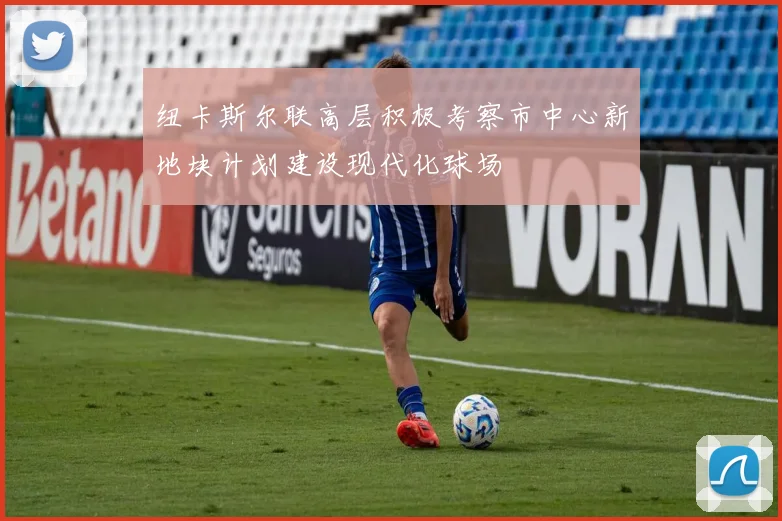 纽卡斯尔联高层积极考察市中心新地块计划建设现代化球场