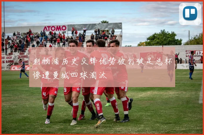 利物浦历史交锋优势被打破足总杯惨遭曼城四球淘汰