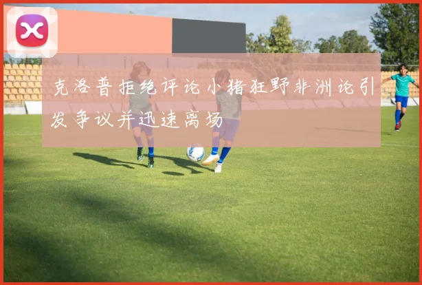 克洛普拒绝评论小猪狂野非洲论引发争议并迅速离场