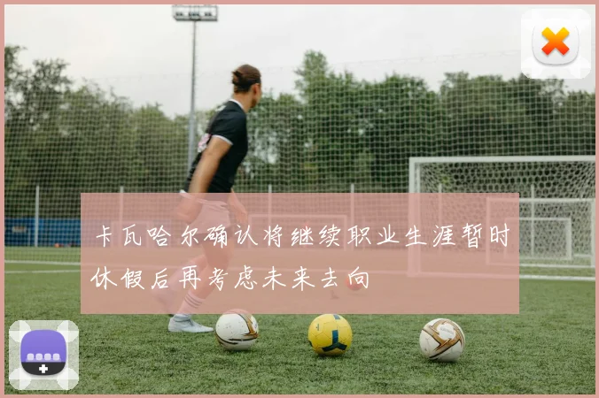 卡瓦哈尔确认将继续职业生涯暂时休假后再考虑未来去向