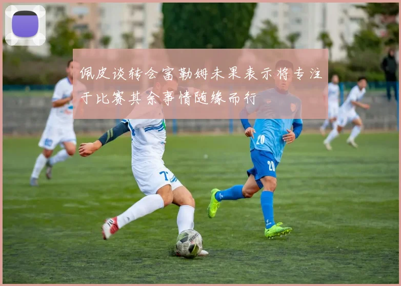 佩皮谈转会富勒姆未果表示将专注于比赛其余事情随缘而行