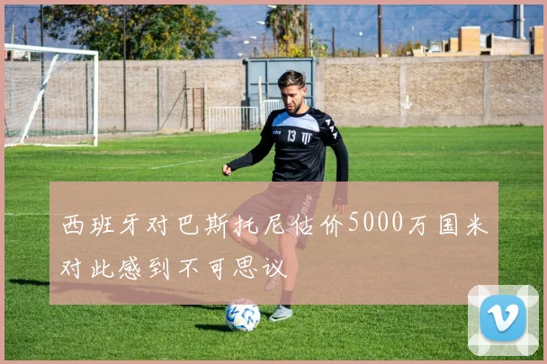 西班牙对巴斯托尼估价5000万国米对此感到不可思议
